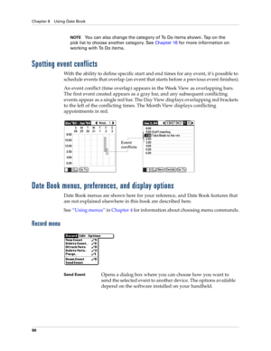 Page 104Chapter 8 Using Date Book
90
NOTEYou can also change the category of To Do items shown. Tap on the 
pick list to choose another category. See Chapter 16 for more information on 
working with To Do items.
Spotting event conflicts
With the ability to define specific start and end times for any event, it’s possible to 
schedule events that overlap (an event that starts before a previous event finishes).
An event conflict (time overlap) appears in the Week View as overlapping bars. 
The first event created...