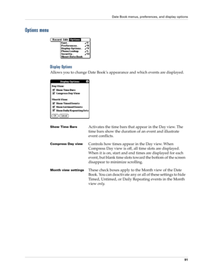 Page 105Date Book menus, preferences, and display options
91
Options menu
Display Options
Allows you to change Date Book’s appearance and which events are displayed.
Show Time BarsActivates the time bars that appear in the Day view. The 
time bars show the duration of an event and illustrate 
event conflicts.
Compress Day viewControls how times appear in the Day view. When 
Compress Day view is off, all time slots are displayed. 
When it is on, start and end times are displayed for each 
event, but blank time...