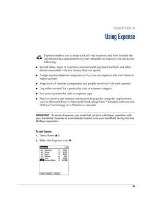 Page 10793
CHAPTER 9
Using Expense
Expense enables you to keep track of your expenses and then transfer the 
information to a spreadsheet on your computer. In Expense you can do the 
following: 
nRecord dates, types of expenses, amount spent, payment method, and other 
details associated with any money that you spend.
nAssign expense items to categories so that you can organize and view them in 
logical groups.
nKeep track of vendors (companies) and people involved with each expense.
nLog miles traveled for a...