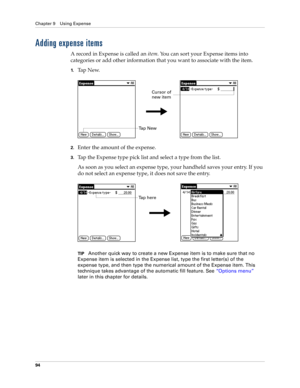 Page 108Chapter 9 Using Expense
94
Adding expense items
A record in Expense is called an item. You can sort your Expense items into 
categories or add other information that you want to associate with the item.
1.Ta p  N e w.
2.Enter the amount of the expense. 
3.Tap the Expense type pick list and select a type from the list.
As soon as you select an expense type, your handheld saves your entry. If you 
do not select an expense type, it does not save the entry.
TIPAnother quick way to create a new Expense item...