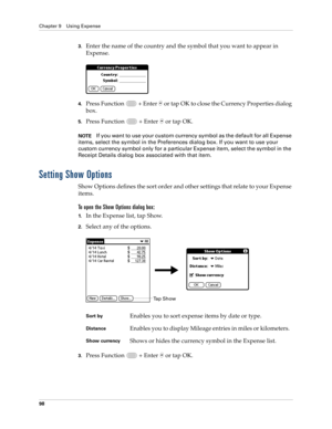 Page 112Chapter 9 Using Expense
98
3.Enter the name of the country and the symbol that you want to appear in 
Expense.
4.Press Function   + Enter   or tap OK to close the Currency Properties dialog 
box.
5.Press Function   + Enter   or tap OK.
NOTEIf you want to use your custom currency symbol as the default for all Expense 
items, select the symbol in the Preferences dialog box. If you want to use your 
custom currency symbol only for a particular Expense item, select the symbol in the 
Receipt Details dialog...
