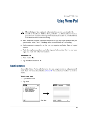 Page 115101
CHAPTER 10
Using Memo Pad
Memo Pad provides a place to take notes that are not associated with 
records in Date Book, Address Book, or To Do List. The number of memos 
you can store is dependent only on the memory available on your handheld. 
Use Memo Pad to do the following:
nSend memos to popular computer applications like Microsoft Word when you 
synchronize using Palm™ Desktop software and HotSync
® technology.
nAssign memos to categories so that you can organize and view them in logical...