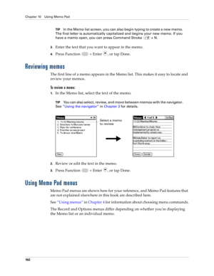 Page 116Chapter 10 Using Memo Pad
10 2
TIPIn the Memo list screen, you can also begin typing to create a new memo. 
The first letter is automatically capitalized and begins your new memo. If you 
have a memo open, you can press Command Stroke   + N.
3.Enter the text that you want to appear in the memo. 
4.Press Function   + Enter , or tap Done. 
Reviewing memos
The first line of a memo appears in the Memo list. This makes it easy to locate and 
review your memos. 
To  r e v i e w  a  m e m o :
1.In the Memo...
