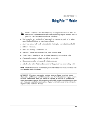 Page 11910 5
CHAPTER 11
Using Palm™ Mobile
Palm™ Mobile is a fast and simple way to use your handheld to make and 
receive calls. The Mobile features differ depending on your wireless service 
provider. Use Palm Mobile to do the following:
nDial a number in a multitude of ways, such as from the keypad, or by using 
speed dial, call history, or your Address Book.
nAnswer a second call while automatically placing the current caller on hold.
nRetrieve voicemail.
nMake and manage a conference call.
nRetrieve Caller...