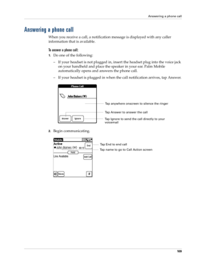 Page 123Answering a phone call
10 9
Answering a phone call
When you receive a call, a notification message is displayed with any caller 
information that is available.
To answer a phone call:
1.Do one of the following:
– If your headset is not plugged in, insert the headset plug into the voice jack 
on your handheld and place the speaker in your ear. Palm Mobile 
automatically opens and answers the phone call.
– If your headset is plugged in when the call notification arrives, tap Answer.
2.Begin communicating....