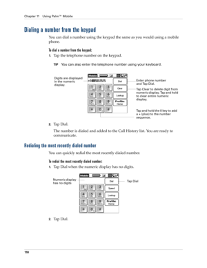 Page 124Chapter 11 Using Palm™ Mobile
110
Dialing a number from the keypad
You can dial a number using the keypad the same as you would using a mobile 
phone. 
To dial a number from the keypad:
1.Tap the telephone number on the keypad. 
TIPYou can also enter the telephone number using your keyboard.
2.Tap Dial.
The number is dialed and added to the Call History list. You are ready to 
communicate.
Redialing the most recently dialed number
You can quickly redial the most recently dialed number.
To redial the most...