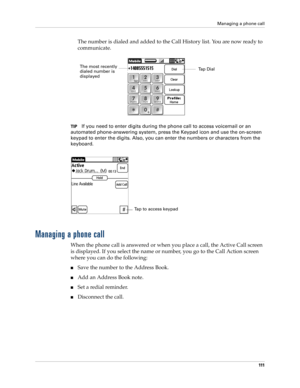 Page 125Managing a phone call
111
The number is dialed and added to the Call History list. You are now ready to 
communicate.
TIPIf you need to enter digits during the phone call to access voicemail or an 
automated phone-answering system, press the Keypad icon and use the on-screen 
keypad to enter the digits. Also, you can enter the numbers or characters from the 
keyboard.
Managing a phone call
When the phone call is answered or when you place a call, the Active Call screen 
is displayed. If you select the...