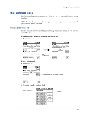 Page 127Using conference calling
11 3
Using conference calling
Conference calling enables you to have from two to five active callers conversing 
together. 
NOTEThe Mobile features available on your handheld depend on your contract with 
your wireless service provider.
Creating a conference call
You can create a conference call by conferencing the current callers, or you can dial 
and add callers. 
To create a conference call with an active caller and callers on hold:
nTap Conference.
To place a conference...