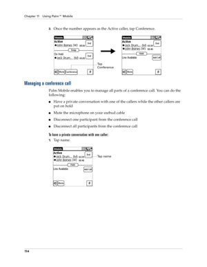 Page 128Chapter 11 Using Palm™ Mobile
11 4
3.Once the number appears as the Active caller, tap Conference.
Managing a conference call
Palm Mobile enables you to manage all parts of a conference call. You can do the 
following:
nHave a private conversation with one of the callers while the other callers are 
put on hold
nMute the microphone on your earbud cable
nDisconnect one participant from the conference call
nDisconnect all participants from the conference call
To have a private conversation with one...