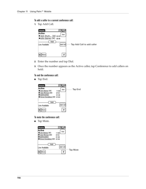 Page 130Chapter 11 Using Palm™ Mobile
11 6
To add a caller to a current conference call:
1.Tap Add Call.
2.Enter the number and tap Dial.
3.Once the number appears as the Active caller, tap Conference to add callers on 
hold.
To end the conference call:
nTap End.
To mute the conference call:
nTa p  M u t e .
Tap Add Call to add caller
Tap End
Ta p  M u t e 