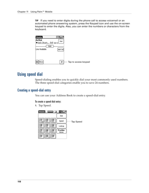 Page 132Chapter 11 Using Palm™ Mobile
11 8
TIPIf you need to enter digits during the phone call to access voicemail or an 
automated phone answering system, press the Keypad icon and use the on-screen 
keypad to enter the digits. Also, you can enter the numbers or characters from the 
keyboard.
Using speed dial
Speed-dialing enables you to quickly dial your most commonly used numbers. 
The three speed-dial categories enable you to save 24 numbers. 
Creating a speed-dial entry
You can use your Address Book to...