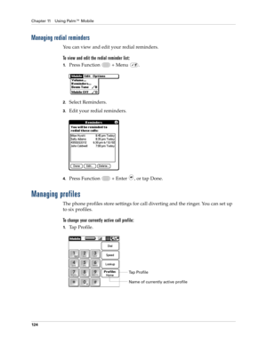 Page 138Chapter 11 Using Palm™ Mobile
124
Managing redial reminders
You can view and edit your redial reminders.
To view and edit the redial reminder list:
1.Press Function   + Menu  .
2.Select Reminders.
3.Edit your redial reminders.
4.Press Function   + Enter , or tap Done.
Managing profiles
The phone profiles store settings for call diverting and the ringer. You can set up 
to six profiles.
To change your currently active call profile:
1.Tap Profile.
Name of currently active profile
Tap Profile 