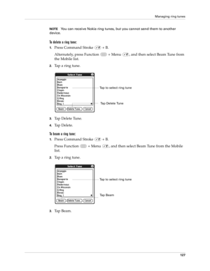 Page 141Managing ring tunes
127
NOTEYou can receive Nokia ring tunes, but you cannot send them to another 
device.
To delete a ring tone:
1.Press Command Stroke   + B.
Alternately, press Function   + Menu  , and then select Beam Tune from 
the Mobile list.
2.Tap a ring tune.
3.Tap Delete Tune.
4.Tap Delete.
To beam a ring tune:
1.Press Command Stroke   + B.
Press Function   + Menu  , and then select Beam Tune from the Mobile 
list.
2.Tap a ring tune.
3.Tap Beam.
Tap to select ring tune
Tap Delete Tune
Ta p  B e...