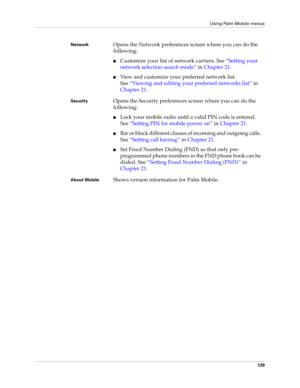 Page 143Using Palm Mobile menus
129
NetworkOpens the Network preferences screen where you can do the 
following:
nCustomize your list of network carriers. See“Setting your 
network selection search mode” in Chapter 21.
nView and customize your preferred network list. 
See“Viewing and editing your preferred networks list” in 
Chapter 21.
SecurityOpens the Security preferences screen where you can do the 
following:
nLock your mobile radio until a valid PIN code is entered. 
See“Setting PIN for mobile power on” in...
