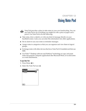 Page 145131
CHAPTER 12
Using Note Pad
Note Pad provides a place to take notes in your own handwriting. You can 
use Note Pad to do everything you might do with a piece of paper and a 
pencil. Use Note Pad to do the following:
nTake notes, draw a sketch, or write any kind of message directly on your 
handheld screen. Later, you can enter this information into other applications. 
nSet an alarm to use your notes as reminder messages. 
nAssign notes to categories so that you can organize and view them in logical...
