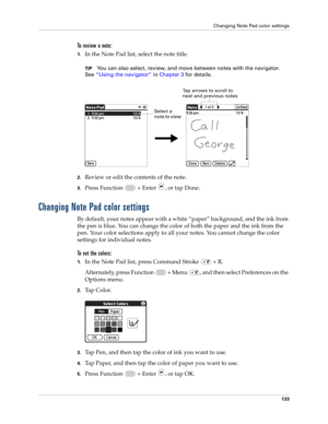Page 147Changing Note Pad color settings
133
To review a note:
1.In the Note Pad list, select the note title.
TIPYou can also select, review, and move between notes with the navigator. 
See“Using the navigator” in Chapter 3 for details.
2.Review or edit the contents of the note. 
3.Press Function   + Enter , or tap Done.
Changing Note Pad color settings
By default, your notes appear with a white “paper” background, and the ink from 
the pen is blue. You can change the color of both the paper and the ink from the...