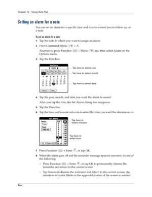 Page 148Chapter 12 Using Note Pad
134
Setting an alarm for a note
You can set an alarm for a specific time and date to remind you to follow up on 
anote.
To set an alarm for a note:
1.Tap the note to which you want to assign an alarm.
2.Press Command Stroke   + A.
Alternately, press Function   + Menu  , and then select Alarm on the 
Options menu.
3.Tap the Date box.
4.Tap the year, month, and date you want the alarm to sound.
After you tap the date, the Set Alarm dialog box reappears.
5.Tap the Time box.
6.Tap...