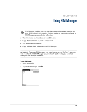 Page 151137
CHAPTER 13
Using SIM Manager
SIM Manager enables you to access the names and numbers residing on 
your SIM card and then transfer the information to your Address Book. In 
SIM Manager, you can do the following: 
nView the names and numbers on your SIM card.
nCopy the information to your Address Book.
nEdit the record information.
nCopy Address Book information to SIM Manager.
IMPORTANTTo access SIM Manager, you must first perform a HotSync® operation 
with your handheld. SIM Manager is automatically...