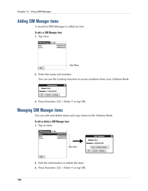 Page 152Chapter 13 Using SIM Manager
138
Adding SIM Manager items
A record in SIM Manager is called an item.
To add a a SIM Manager item:
1.Ta p  N e w.
2.Enter the name and number. 
You can use the Lookup function to access numbers from your Address Book.
3.Press Function   + Enter   or tap OK.
Managing SIM Manager items
You can edit and delete items and copy items to the Address Book.
To edit or delete a SIM Manager item:
1.Tap an item.
2.Edit the information or delete the item.
3.Press Function   + Enter   or...