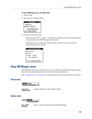 Page 153Using SIM Manager menus
139
To copy a SIM Manager item to the Address Book:
1.Tap an item.
2.Tap Copy to Address Book.
3.Do one of the following:
– Press Function   + Enter   or tap OK to add the item to the Address Book 
and go back to the SIM Manager main screen.
– Tap Copy & Go to open the Address Book where you can enter all the 
Address Book entry details.
Using SIM Manager menus
SIM Manager menus are shown here for your reference, and SIM Manager features 
that are not explained elsewhere in this...