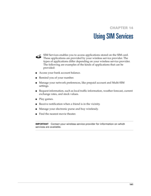 Page 155141
CHAPTER 14
Using SIM Services
SIM Services enables you to access applications stored on the SIM card. 
These applications are provided by your wireless service provider. The 
types of applications differ depending on your wireless service provider. 
The following are examples of the kinds of applications that can be 
provided:
nAccess your bank account balance.
nRemind you of your number.
nManage your network preferences, like prepaid account and Multi-SIM 
settings.
nRequest information, such as...