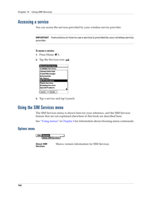 Page 156Chapter 14 Using SIM Services
142
Accessing a service
You can access the services provided by your wireless service provider.
IMPORTANTInstructions on how to use a service is provided by your wireless service 
provider.
To access a service:
1.Press Home  .
2.Tap the Services icon  . 
3.Tap a service and tap Launch.
Using the SIM Services menu
The SIM Services menu is shown here for your reference, and the SIM Services 
feature that are not explained elsewhere in this book are described here.
See“Using...