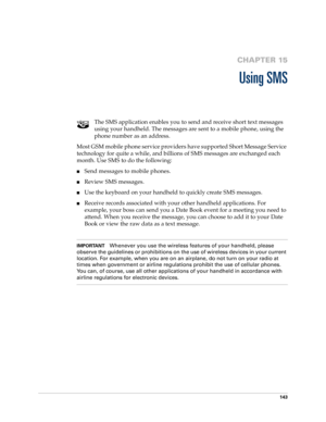 Page 157143
CHAPTER 15
Using SMS
The SMS application enables you to send and receive short text messages 
using your handheld. The messages are sent to a mobile phone, using the 
phone number as an address. 
Most GSM mobile phone service providers have supported Short Message Service 
technology for quite a while, and billions of SMS messages are exchanged each 
month. Use SMS to do the following:
nSend messages to mobile phones.
nReview SMS messages.
nUse the keyboard on your handheld to quickly create SMS...