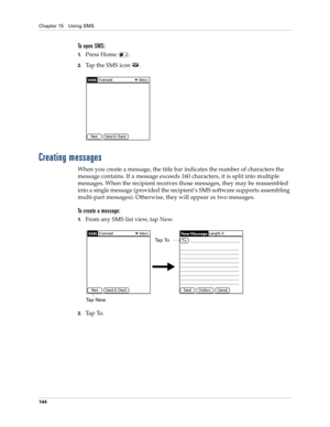 Page 158Chapter 15 Using SMS
144
To open SMS:
1.Press Home  . 
2.Tap the SMS icon  . 
Creating messages
When you create a message, the title bar indicates the number of characters the 
message contains. If a message exceeds 160 characters, it is split into multiple 
messages. When the recipient receives those messages, they may be reassembled 
into a single message (provided the recipient’s SMS software supports assembling 
multi-part messages). Otherwise, they will appear as two messages.
To create a message:...