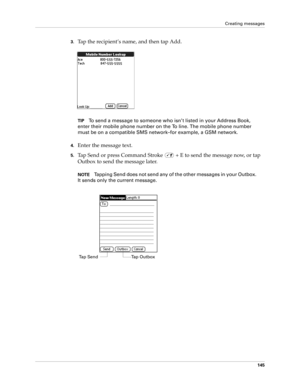 Page 159Creating messages
145
3.Tap the recipient’s name, and then tap Add.
 
TIPTo send a message to someone who isn’t listed in your Address Book, 
enter their mobile phone number on the To line. The mobile phone number 
must be on a compatible SMS network–for example, a GSM network.
4.Enter the message text.
5.Tap Send or press Command Stroke   + E to send the message now, or tap 
Outbox to send the message later. 
NOTETapping Send does not send any of the other messages in your Outbox. 
It sends only the...