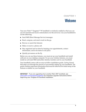 Page 173
CHAPTER 1
Welcome
Your new Palm™ Tungsten™ W handheld is wirelessly enabled so that you can 
use it to transmit and receive information over the airwaves. Use your handheld to 
do the following:
nSend SMS (Short Message Service) messages.
nRead, compose, and send e-mail on-the-go.
nBrowse or search the Internet.
nMake or receive a phone call.
nStay organized and on time by keeping your appointments, contact 
information, and to-do items in one place.
nQuickly jot memos on the fly.
Before you can use...