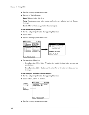 Page 162Chapter 15 Using SMS
148
3.Tap the message you want to view. 
4.Tap one of the following:
Done: Returns to the list view.
Reply: Creates a message to the sender and copies any selected text into the new 
message.
Delete: Moves the message to the Trash category.
To view data messages in your Inbox:
1.Tap the category pick list in the upper-right corner.
2.Select Inbox.
3.Tap the message you want to view. 
 
4.Do one of the following:
– Press Function   + Enter 
, or tap Yes to add the data to the...