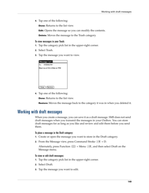 Page 163Working with draft messages
149
4.Tap one of the following:
Done: Returns to the list view.
Edit: Opens the message so you can modify the contents.
Delete: Moves the message to the Trash category.
To view messages in your Trash:
1.Tap the category pick list in the upper-right corner.
2.Select Trash.
3.Tap the message you want to view. 
4.Tap one of the following:
Done: Returns to the list view.
Restore: Moves the message back to the category it was in when you deleted it.
Working with draft messages
When...