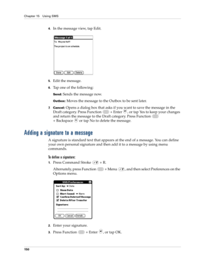 Page 164Chapter 15 Using SMS
150
4.In the message view, tap Edit.
5.Edit the message.
6.Tap one of the following:
Send: Sends the message now.
Outbox: Moves the message to the Outbox to be sent later.
7.Cancel: Opens a dialog box that asks if you want to save the message in the 
Draft category. Press Function   + Enter 
, or tap Yes to keep your changes 
and return the message to the Draft category. Press Function   
+ Backspace   or tap No to delete the message.
Adding a signature to a message
A signature is...