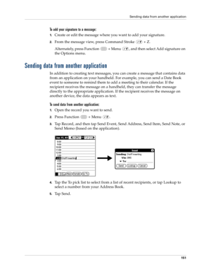 Page 165Sending data from another application
151
To add your signature to a message:
1.Create or edit the message where you want to add your signature.
2.From the message view, press Command Stroke   + Z.
Alternately, press Function   + Menu  , and then select Add signature on 
the Options menu.
Sending data from another application
In addition to creating text messages, you can create a message that contains data 
from an application on your handheld. For example, you can send a Date Book 
event to someone to...