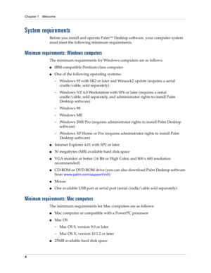 Page 18Chapter 1 Welcome
4
System requirements
Before you install and operate Palm™ Desktop software, your computer system 
must meet the following minimum requirements.
Minimum requirements: Windows computers
The minimum requirements for Windows computers are as follows:
nIBM-compatible Pentium-class computer
nOne of the following operating systems:
– Windows 95 with SR2 or later and Winsock2 update (requires a serial 
cradle/cable, sold separately)
– Windows NT 4.0 Workstation with SP6 or later (requires a...