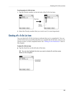 Page 171Checking off a To Do List item
157
To set the priority of a To Do List item:
1.Tap the Priority number on the left side of the To Do List item.
2.Select the Priority number that you want to set (1 is most important). 
Checking off a To Do List item
You can check off a To Do List item to indicate that you’ve completed it. You can 
set the To Do List to record the date that you complete the To Do item, and you can 
choose to show or hide completed items. See “Setting To Do Preferences” later in 
this...