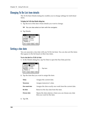 Page 172Chapter 16 Using To Do List
158
Changing To Do List item details
The To Do Item Details dialog box enables you to change settings for individual 
items. 
To display the To Do Item Details dialog box:
1.Tap the text of the item whose details you want to change.
TIPYou can also select an item with the navigator.
2.Ta p  D e t a i l s .
Setting a due date
You can associate a due date with any To Do List item. You can also sort the items 
that appear in the list based on their due dates.
To set a due date...