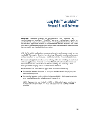 Page 175161
CHAPTER 17
Using Palm™ VersaMail™
Personal E-mail Software
IMPORTANTDepending on where you purchased your Palm™ Tungsten™ W 
handheld, you may have Palm™ VersaMail™ personal e-mail software installed on 
your handheld, or you may have a third-party e-mail application installed. If you have 
the VersaMail application installed on your handheld, read this chapter. If you have a 
third-party e-mail application installed, refer to the e-mail application documentation 
that came with your handheld for...