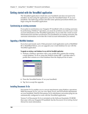 Page 176Chapter 17 Using Palm™ VersaMail™ Personal E-mail Software
162
Getting started with the VersaMail application
The VersaMail application is built into your handheld and does not need to be 
installed. To start using the application, press the VersaMail button   on your 
handheld. The following sections describe some optional procedures before you 
begin using the VersaMail application.
Synchronizing an existing username
If you plan to synchronize your Tungsten W handheld with an existing username 
by...