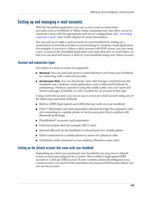 Page 177Setting up and managing e-mail accounts
163
Setting up and managing e-mail accounts
With the VersaMail application, you can access e-mail accounts from 
providers such as Earthlink or Yahoo. Some companies may also allow access to 
corporate e-mail with the appropriate mail server configuration. See “Accessing 
corporate e-mail” later in this chapter for more information.
You can add up to eight e-mail accounts on your handheld by setting up a 
connection to a network provider or synchronizing to a...