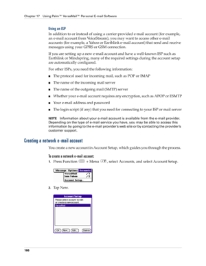 Page 180Chapter 17 Using Palm™ VersaMail™ Personal E-mail Software
166
Using an ISP
In addition to or instead of using a carrier-provided e-mail account (for example, 
an e-mail account from VoiceStream), you may want to access other e-mail 
accounts (for example, a Yahoo or Earthlink e-mail account) that send and receive 
messages using your GPRS or GSM connection.
If you are setting up a new e-mail account and have a well-known ISP such as 
Earthlink or Mindspring, many of the required settings during the...