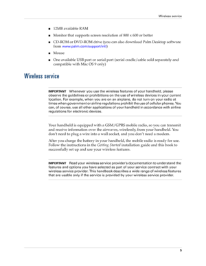 Page 19Wireless service
5
n12MB available RAM
nMonitor that supports screen resolution of 800 x 600 or better
nCD-ROM or DVD-ROM drive (you can also download Palm Desktop software 
from 
www.palm.com/support/intl)
nMouse
nOne available USB port or serial port (serial cradle/cable sold separately and 
compatible with Mac OS 9 only)
Wireless service
IMPORTANTWhenever you use the wireless features of your handheld, please 
observe the guidelines or prohibitions on the use of wireless devices in your current...