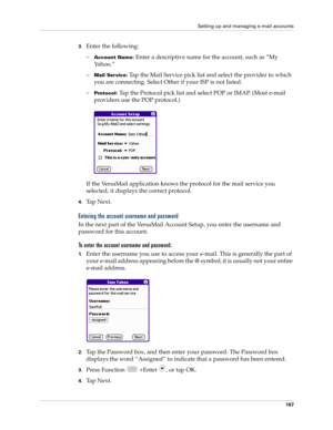 Page 181Setting up and managing e-mail accounts
167
3.Enter the following:
–
Account Name: Enter a descriptive name for the account, such as “My 
Yahoo.”
–
Mail Service: Tap the Mail Service pick list and select the provider to which 
you are connecting. Select Other if your ISP is not listed.
–
Protocol: Tap the Protocol pick list and select POP or IMAP. (Most e-mail 
providers use the POP protocol.)
If the VersaMail application knows the protocol for the mail service you 
selected, it displays the correct...