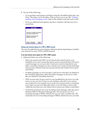 Page 183Setting up and managing e-mail accounts
169
5.Do one of the following:
– To accept these mail options and begin using the VersaMail application, tap 
Done. This takes you to the Inbox of the account you set up. See “Getting, 
sending, and managing e-mail” later in this chapter to get and send e-mail. 
– To set up additional mail options, tap Next. Continue with the next set of 
procedures.
Setting mail retrieval options for a POP or IMAP account
The next VersaMail Setup screen displays different options...