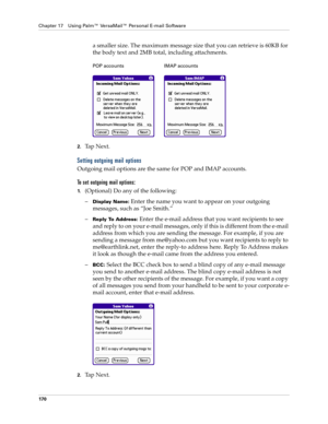 Page 184Chapter 17 Using Palm™ VersaMail™ Personal E-mail Software
170
a smaller size. The maximum message size that you can retrieve is 60KB for 
the body text and 2MB total, including attachments.
2.Tap Next. 
Setting outgoing mail options
Outgoing mail options are the same for POP and IMAP accounts.
To set outgoing mail options:
1.(Optional) Do any of the following:
–
Display Name: Enter the name you want to appear on your outgoing 
messages, such as “Joe Smith.”
–
Reply To Address: Enter the e-mail address...