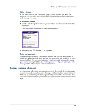 Page 185Setting up and managing e-mail accounts
171
Adding a signature
If you want, you can add a signature to each e-mail message you send. For 
example, you can enter your name and telephone number so that it appears on 
each message you send. 
To add a personal signature:
1.Tap the Attach Signature to messages check box, and then enter the text of the 
signature. 
This signature is attached to all your outgoing e-mail.
2.Press Function   + Enter  , or tap Done.
Testing your new account
After you finish...