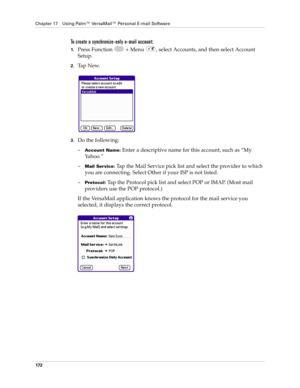 Page 186Chapter 17 Using Palm™ VersaMail™ Personal E-mail Software
172
To create a synchronize-only e-mail account:
1.Press Function   + Menu  , select Accounts, and then select Account 
Setup.
2.Ta p  N e w.
3.Do the following:
–
Account Name: Enter a descriptive name for this account, such as “My 
Yahoo.”
–
Mail Service: Tap the Mail Service pick list and select the provider to which 
you are connecting. Select Other if your ISP is not listed.
–
Protocol: Tap the Protocol pick list and select POP or IMAP....