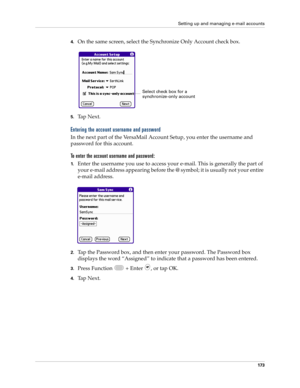 Page 187Setting up and managing e-mail accounts
173
4.On the same screen, select the Synchronize Only Account check box.
5.Ta p  N e x t .
Entering the account username and password
In the next part of the VersaMail Account Setup, you enter the username and 
password for this account. 
To enter the account username and password:
1.Enter the username you use to access your e-mail. This is generally the part of 
your e-mail address appearing before the @ symbol; it is usually not your entire 
e-mail address.
2.Tap...