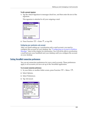 Page 191Setting up and managing e-mail accounts
177
To add a personal signature:
1.Tap the Attach Signature to messages check box, and then enter the text of the 
signature. 
This signature is attached to all your outgoing e-mail.
2.Press Function   + Enter  , or tap OK.
Configuring your synchronize-only account
After you finish setting up a synchronize-only e-mail account, you need to 
configure this account on your desktop. See “Configuring an account in HotSync 
Manager” later in this chapter for information....