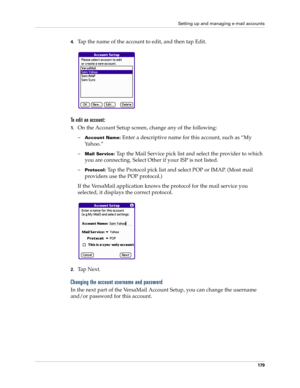 Page 193Setting up and managing e-mail accounts
179
4.Tap the name of the account to edit, and then tap Edit.
To edit an account:
1.On the Account Setup screen, change any of the following:
–
Account Name: Enter a descriptive name for this account, such as “My 
Yahoo.”
–
Mail Service: Tap the Mail Service pick list and select the provider to which 
you are connecting. Select Other if your ISP is not listed.
–
Protocol: Tap the Protocol pick list and select POP or IMAP. (Most mail 
providers use the POP...